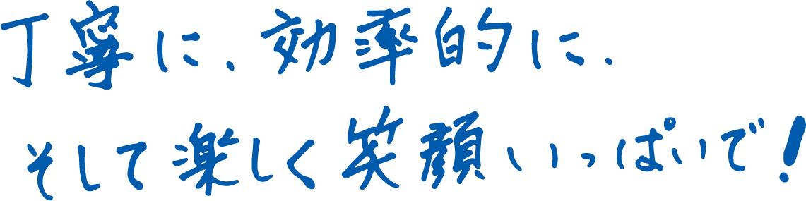 丁寧に、効率的に、そして楽しく笑顔いっぱいで！
